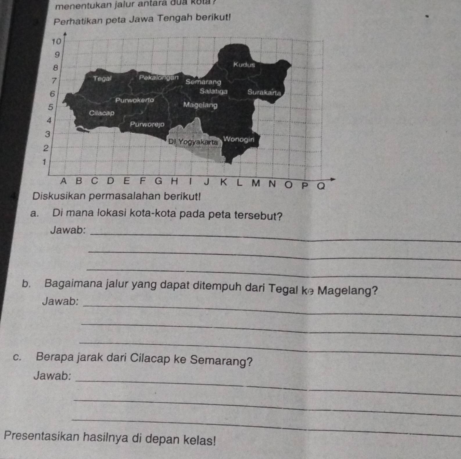 menentukan jalur antara dua kota ? 
Perhatikan peta Jawa Tengah berikut! 
a. Di mana lokasi kota-kota pada peta tersebut? 
Jawab:_ 
_ 
_ 
b. Bagaimana jalur yang dapat ditempuh dari Tegal ke Magelang? 
Jawab:_ 
_ 
_ 
c. Berapa jarak dari Cilacap ke Semarang? 
_ 
Jawab: 
_ 
_ 
Presentasikan hasilnya di depan kelas!