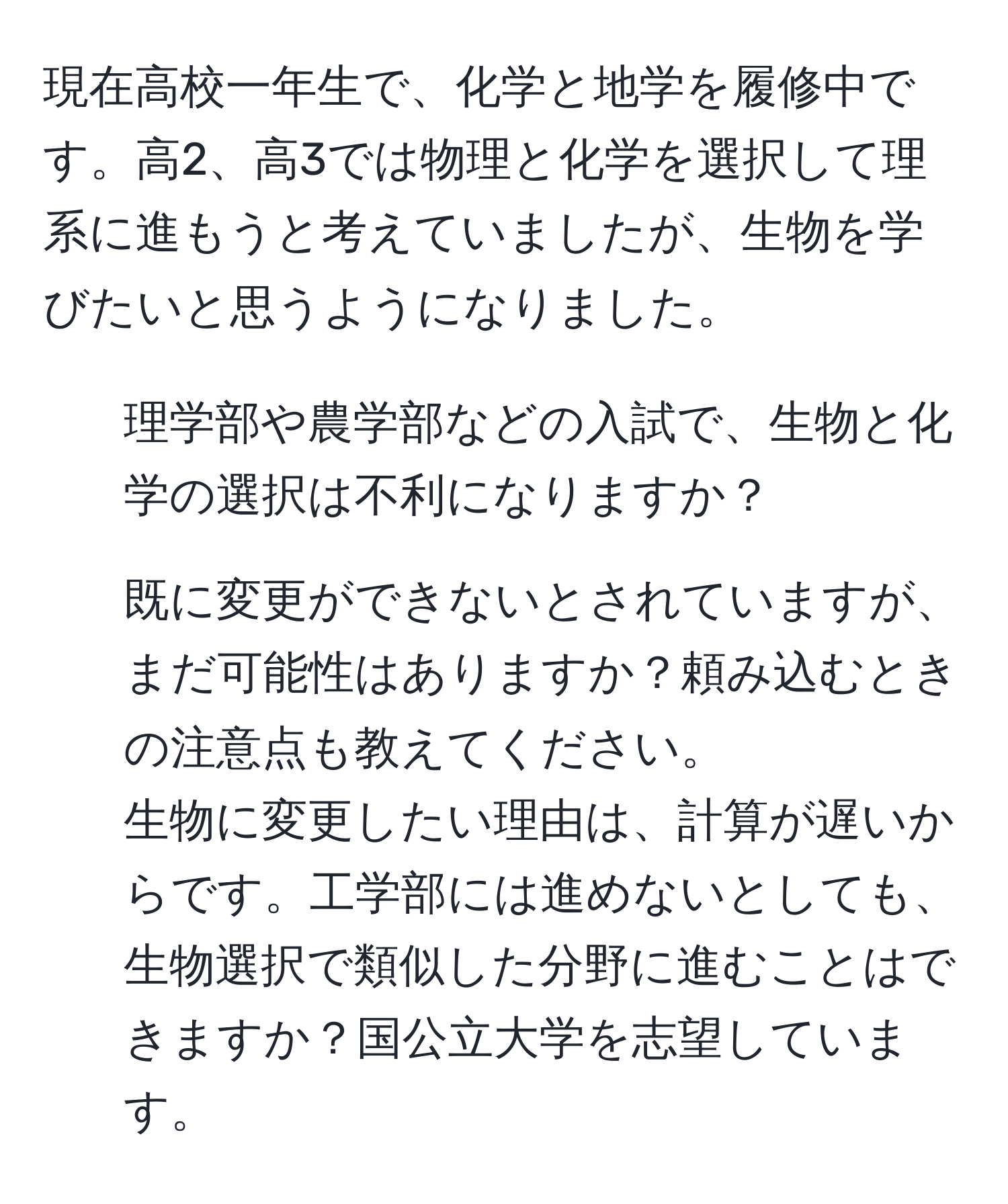 現在高校一年生で、化学と地学を履修中です。高2、高3では物理と化学を選択して理系に進もうと考えていましたが、生物を学びたいと思うようになりました。  
1. 理学部や農学部などの入試で、生物と化学の選択は不利になりますか？  
2. 既に変更ができないとされていますが、まだ可能性はありますか？頼み込むときの注意点も教えてください。  
生物に変更したい理由は、計算が遅いからです。工学部には進めないとしても、生物選択で類似した分野に進むことはできますか？国公立大学を志望しています。