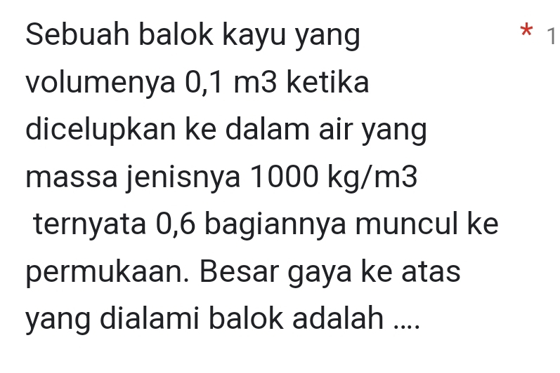 Sebuah balok kayu yang * 1 
volumenya 0,1 m3 ketika 
dicelupkan ke dalam air yang 
massa jenisnya 1000 kg/m3
ternyata 0,6 bagiannya muncul ke 
permukaan. Besar gaya ke atas 
yang dialami balok adalah ....