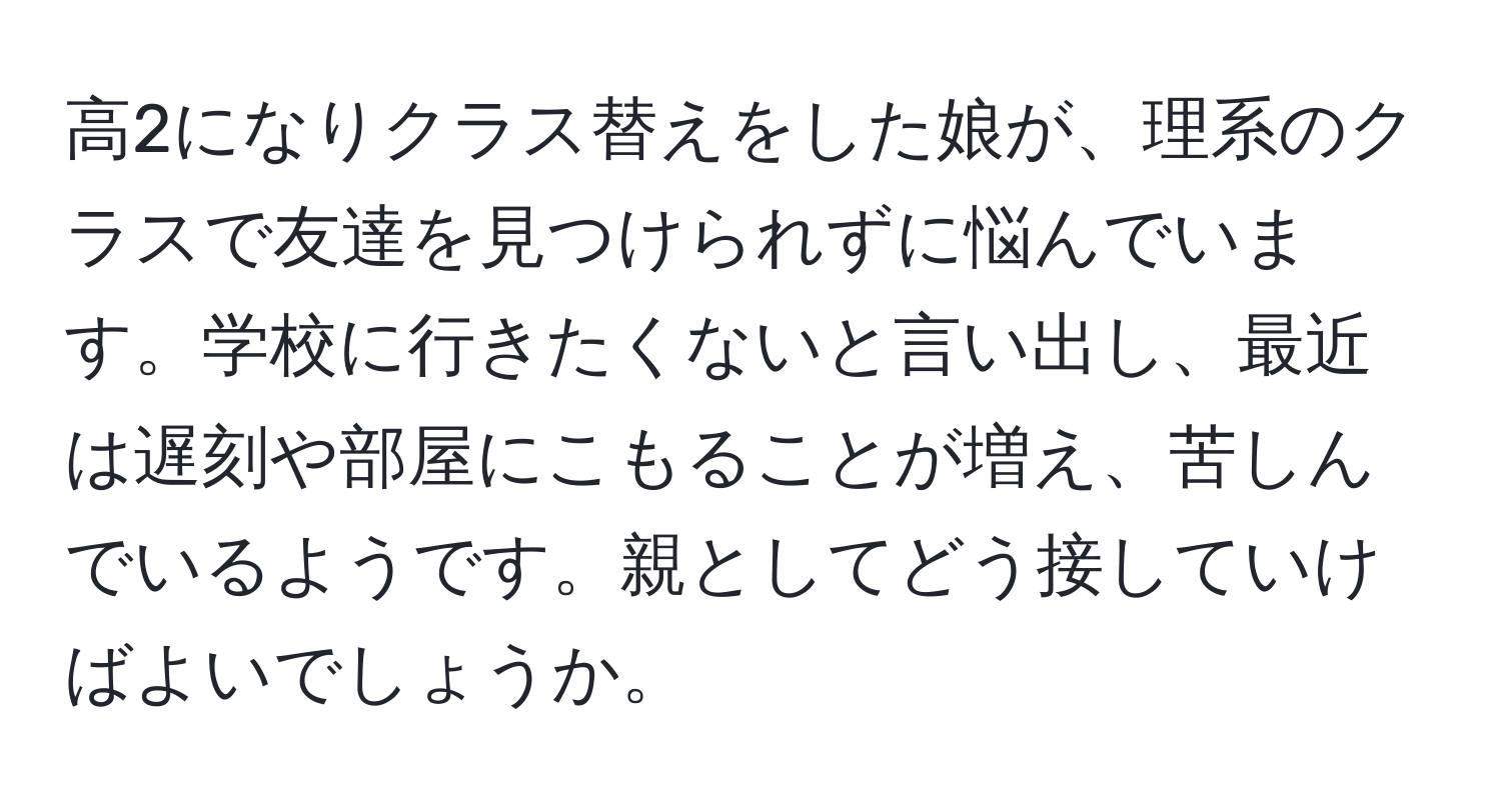 高2になりクラス替えをした娘が、理系のクラスで友達を見つけられずに悩んでいます。学校に行きたくないと言い出し、最近は遅刻や部屋にこもることが増え、苦しんでいるようです。親としてどう接していけばよいでしょうか。