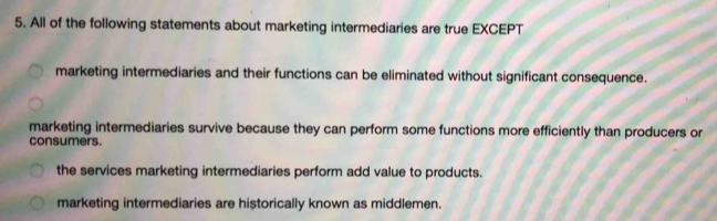 All of the following statements about marketing intermediaries are true EXCEPT
marketing intermediaries and their functions can be eliminated without significant consequence.
marketing intermediaries survive because they can perform some functions more efficiently than producers or
consumers.
the services marketing intermediaries perform add value to products.
marketing intermediaries are historically known as middlemen.