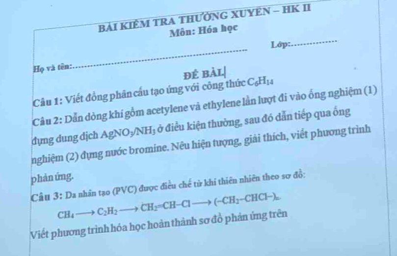 BẢI KIÊM TRA THƯỜNG XUYEN - HK II 
_ 
Môn: Hóa học 
Lớp: 
Họ và tên: 
_ 
đÉ bàL.| 
Câu 1: Viết đồng phân cầu tạo ứng với công thức C_6H_14
Cầu 2: Dẫn dòng khí gồm acetylene và ethylene lần lượt đi vào ổng nghiệm (1) 
dựng dung dịch AgNO₃/N 13 ở điều kiện thường, sau đó dẫn tiếp qua ống 
nghiệm (2) dựng nước bromine. Nêu hiện tượng, giải thích, viểt phương trình 
phản ứng. 
Câu 3: Da nhân tạo (PVC) được điều chế tử khi thiên nhiên theo sơ đồ:
CH_4to C_2H_2to CH_2=CH-Clto (-CH_2-CHCl-)_n. 
Viết phương trình hóa học hoàn thành sơ đồ phản ứng trên