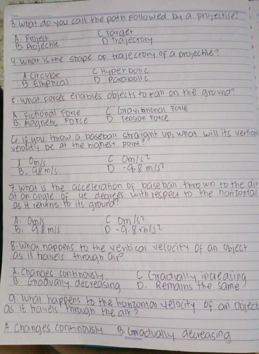 What do you call the path Followed by a projectile?
CTarger
A. Project
1. Projechle
D trajectory
9. What is the shape of trajectory of a projectie?
A Circuar c Hyper bolic
B Elliprical D parabollc
5. what Forces enables objects to rall on the grouna?
A. Fichonal Fone C Grayilarional Force
B. Magnetic Force D Tension Force
Ce. If you throw a baseball straignt up, what will its verfical
velocity be at the highest point?
Omis
C Om/ci
B. 9.8m/s D -9.8m/s^2
7. What is the acceleration of baseball thrown to the air
at an angle of ut degrees with respect to the horizontal
as it retorns to its ground?
A. Orals c om/s
B. Q8 mis 0 -9. 8m/s2
8. what happens to the ventical velocity of an object
as it travels through air?.
A. Changes continously C. Gradually increasing
B. Gradually decreasing D. Remains the same
9. What happens to the honzontal velocity of an object
as it havels through the air?
A. Changes continously B. Gradually decreasing