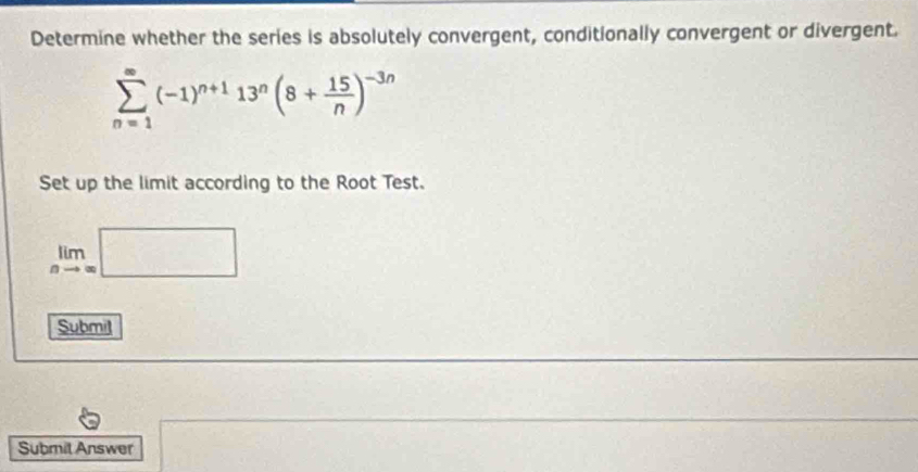 Determine whether the series is absolutely convergent, conditionally convergent or divergent.
sumlimits _(n=1)^(∈fty)(-1)^n+113^n(8+ 15/n )^-3n
Set up the limit according to the Root Test.
limlimits _nto ∈fty □
Submil 
Submil Answer