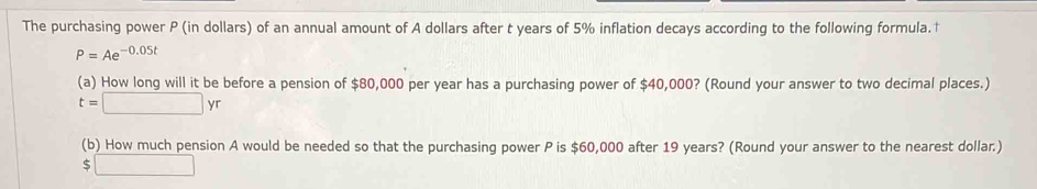 The purchasing power P (in dollars) of an annual amount of A dollars after t years of 5% inflation decays according to the following formula.†
P=Ae^(-0.05t)
(a) How long will it be before a pension of $80,000 per year has a purchasing power of $40,000? (Round your answer to two decimal places.)
t=□ yr
(b) How much pension A would be needed so that the purchasing power P is $60,000 after 19 years? (Round your answer to the nearest dollar.)
$□