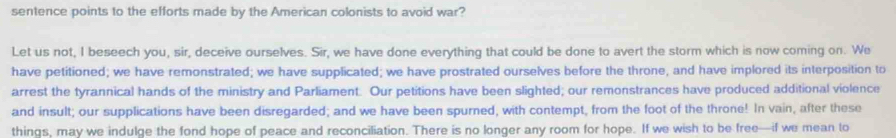 sentence points to the efforts made by the American colonists to avoid war? 
Let us not, I beseech you, sir, deceive ourselves. Sir, we have done everything that could be done to avert the storm which is now coming on. We 
have petitioned; we have remonstrated; we have supplicated; we have prostrated ourselves before the throne, and have implored its interposition to 
arrest the tyrannical hands of the ministry and Parliament. Our petitions have been slighted; our remonstrances have produced additional violence 
and insult; our supplications have been disregarded; and we have been spurned, with contempt, from the foot of the throne! In vain, after these 
things, may we indulge the fond hope of peace and reconciliation. There is no longer any room for hope. If we wish to be free—if we mean to