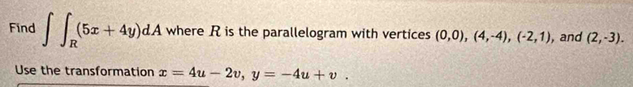 Find ∈t ∈t _R(5x+4y)dA where R is the parallelogram with vertices (0,0),(4,-4), (-2,1) , and (2,-3). 
Use the transformation x=4u-2v, y=-4u+v.