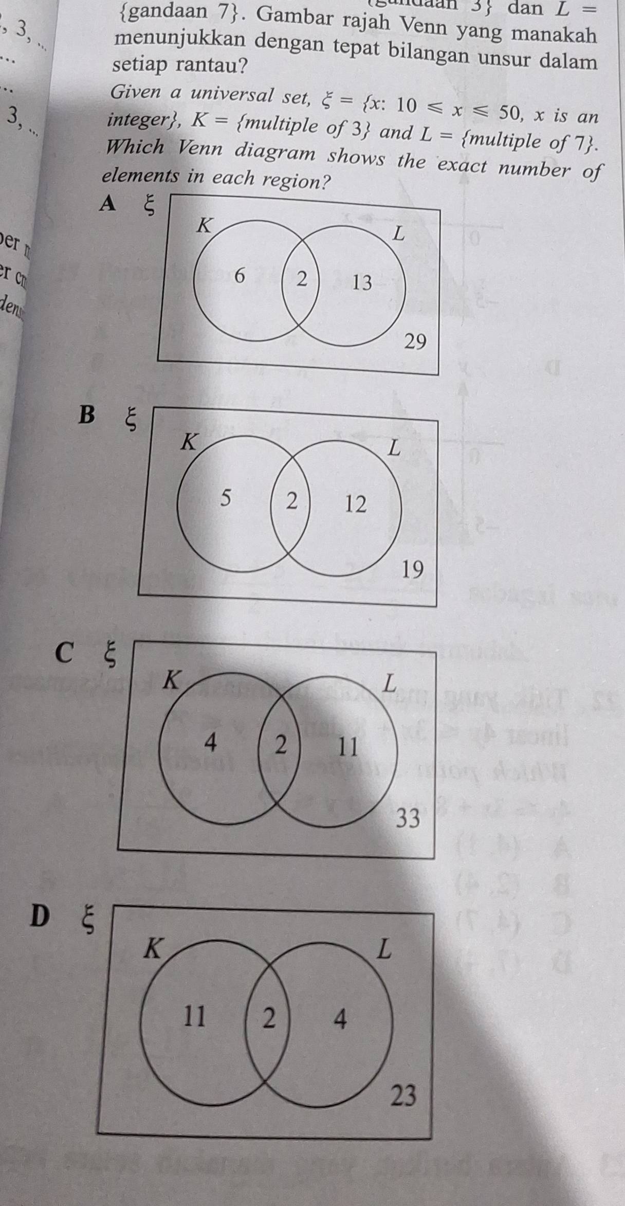 dan L=
gandaan 7. Gambar rajah Venn yang manakah
, 3, .
menunjukkan dengan tepat bilangan unsur dalam
. setiap rantau?
. .
Given a universal set, xi = x:10≤slant x≤slant 50 , x is an
3, ..
integer, K= multiple of 3 and L= multiple of 7.
Which Venn diagram shows the exact number of
elements in each region?
A 
dent
B
C ξ
D