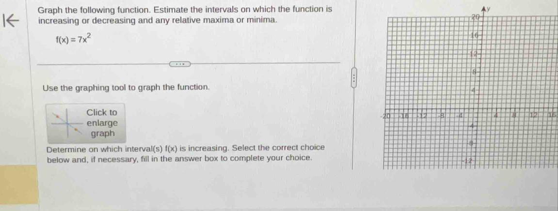 Graph the following function. Estimate the intervals on which the function is y
increasing or decreasing and any relative maxima or minima.
f(x)=7x^2
Use the graphing tool to graph the function. 
Click to 16 
enlarge 
graph 
Determine on which interval(s) f(x) is increasing. Select the correct choice 
below and, if necessary, fill in the answer box to complete your choice.