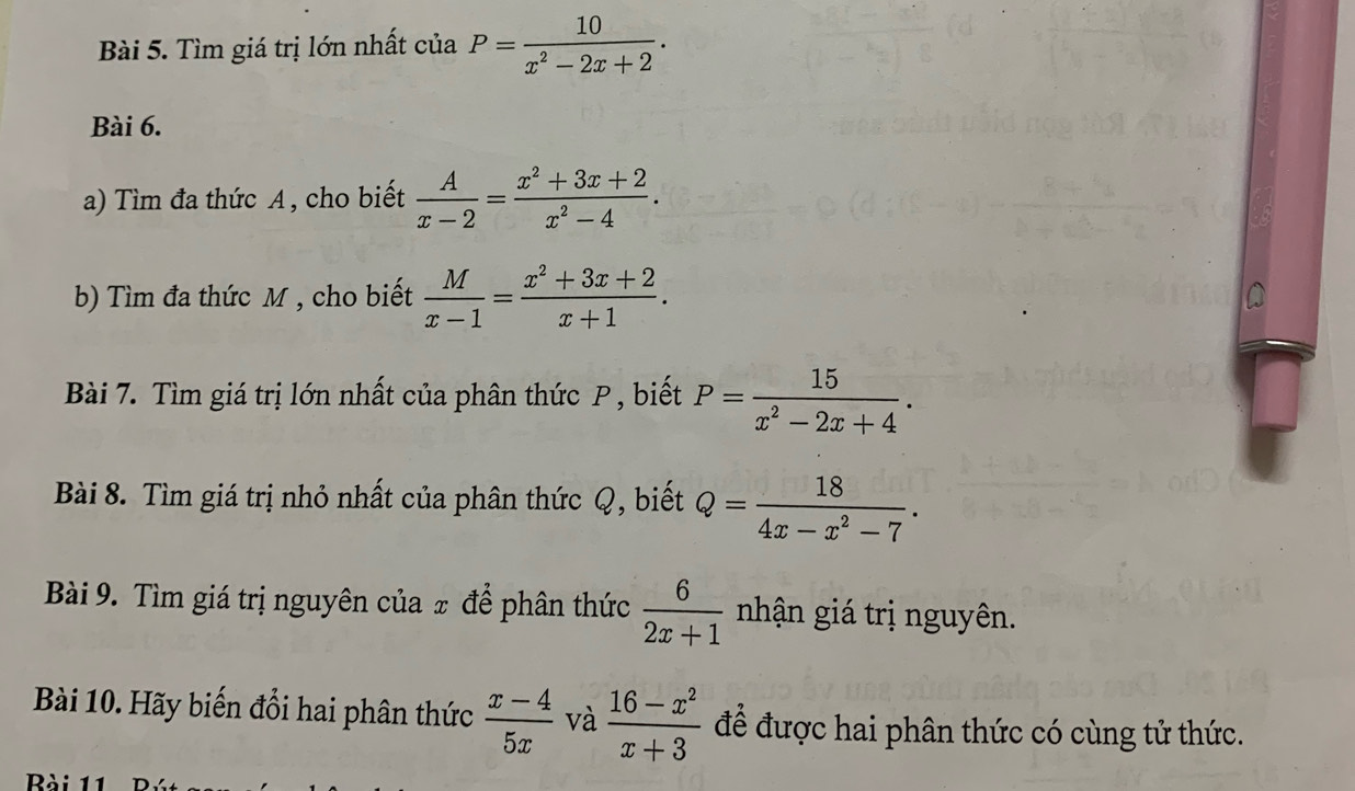 Tìm giá trị lớn nhất của P= 10/x^2-2x+2 . 
Bài 6. 
a) Tìm đa thức A, cho biết  A/x-2 = (x^2+3x+2)/x^2-4 . 
b) Tìm đa thức M , cho biết  M/x-1 = (x^2+3x+2)/x+1 . 
Bài 7. Tìm giá trị lớn nhất của phân thức P , biết P= 15/x^2-2x+4 . 
Bài 8. Tìm giá trị nhỏ nhất của phân thức Q, biết Q= 18/4x-x^2-7 . 
Bài 9. Tìm giá trị nguyên của ± để phân thức  6/2x+1  nhận giá trị nguyên. 
Bài 10. Hãy biến đổi hai phân thức  (x-4)/5x  và  (16-x^2)/x+3  để được hai phân thức có cùng tử thức.