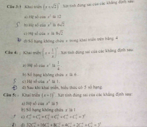 Khai triển (x+sqrt(2))^4. Xét tính đúng sai của các khăng định sau: 
a) Hệ số của x^2 là 12 
b) Hệ số của x^3 lā 6sqrt(2)
c) Hệ số của x là 8sqrt(2)
d) Số hạng không chứa x trong khai triển trên băng 4
Câu 4: Khai triển (x+ 1/x )^4. Xét tính đúng sai của các khăng định sau: 
a) Hệ số của x^2 là  1/4 . 
b) Số hạng khống chứa x là 6. 
c) Hệ số của x^4 là 1. 
d) Sau khi khai triển, biểu thức có 5 số hạng. 
Câu 5: Khai triển (x+1)^5. Xét tính đúng sai của các khẳng định sau: 
a) Hệ số của x^4 là 5 
b) Số hạng không chứa x là l 
c) C_5^(0+C_5^1+C_5^2+C_5^3+C_5^4+C_5^5=3^5)
a d) 32C_x^(0+16C_x^1+8C_x^2+4C_x^3+2C_x^4+C_x^1=3^5)