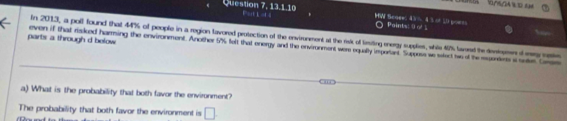 1/16/24 1D 6H 
Question 7, 13.1.10 Part L of 4 HW Score: 43% 4 3 of 10 pois 
Points: 0 o 1
In 2013, a poll found that 44% of people in a region lavored protection of the environment at the risk of limiting energy supplies, while 45% lavored the devsiopesn d my ase 
parts a through d below 
even if that risked harming the environment. Another 5% felt that energy and the environment were equally important. Suppose we select two of the espordents it snes Crm 
a) What is the probability that both favor the environment? 
The probability that both favor the environment is □ .