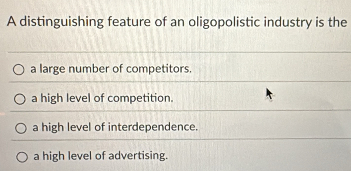 A distinguishing feature of an oligopolistic industry is the
a large number of competitors.
a high level of competition.
a high level of interdependence.
a high level of advertising.