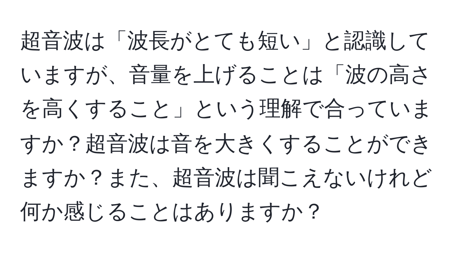 超音波は「波長がとても短い」と認識していますが、音量を上げることは「波の高さを高くすること」という理解で合っていますか？超音波は音を大きくすることができますか？また、超音波は聞こえないけれど何か感じることはありますか？