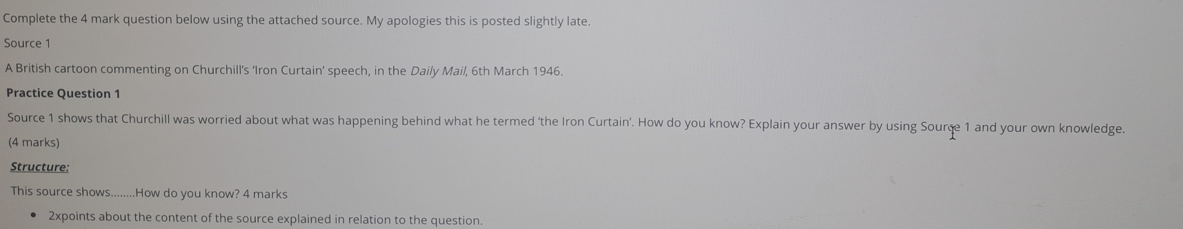 Complete the 4 mark question below using the attached source. My apologies this is posted slightly late. 
Source 1 
A British cartoon commenting on Churchill’s ‘Iron Curtain’ speech, in the Daily Mail, 6th March 1946. 
Practice Question 1 
Source 1 shows that Churchill was worried about what was happening behind what he termed ‘the Iron Curtain’. How do you know? Explain your answer by using Souræe 1 and your own knowledge. 
(4 marks) 
Structure: 
This source shows........How do you know? 4 marks 
2xpoints about the content of the source explained in relation to the question.