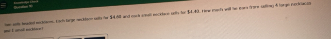 Knewladge Check 
Tom sells beaded necklaces. Each large necklace sells for $4.60 and each small necklace sells for $4.40. How much will he earn from selling 4 large necklaces 
and I small necklace?