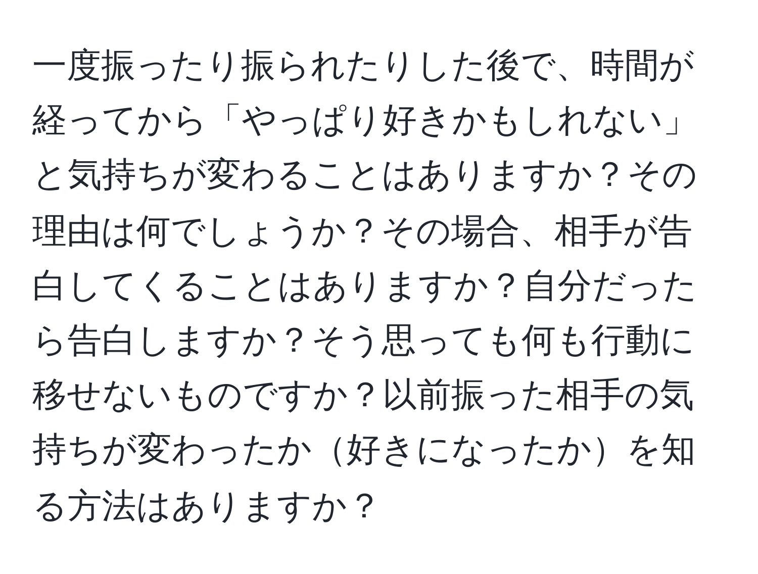 一度振ったり振られたりした後で、時間が経ってから「やっぱり好きかもしれない」と気持ちが変わることはありますか？その理由は何でしょうか？その場合、相手が告白してくることはありますか？自分だったら告白しますか？そう思っても何も行動に移せないものですか？以前振った相手の気持ちが変わったか好きになったかを知る方法はありますか？