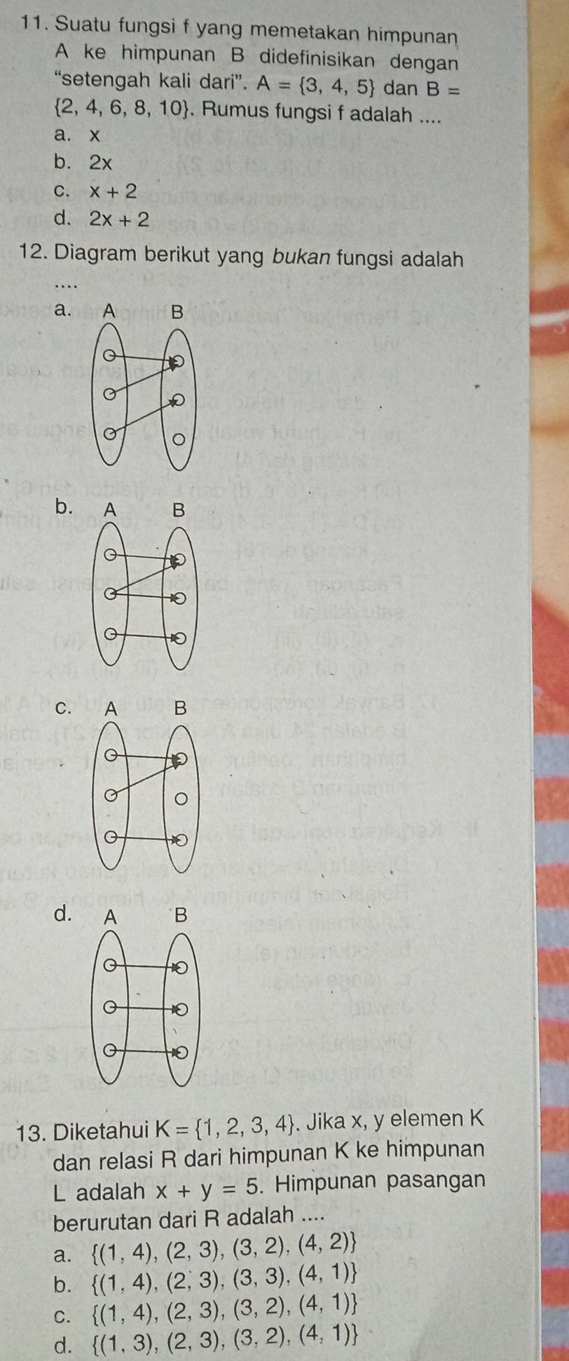 Suatu fungsi f yang memetakan himpunan
A ke himpunan B didefinisikan dengan
'setengah kali da i'' A= 3,4,5 dan B=
 2,4,6,8,10. Rumus fungsi f adalah ....
a. x
b. 2x
C. x+2
d. 2x+2
12. Diagram berikut yang bukan fungsi adalah
…
a.
b.
C.
d.
13. Diketahui K= 1,2,3,4. Jika x, y elemen K
dan relasi R dari himpunan K ke himpunan
L adalah x+y=5. Himpunan pasangan
berurutan dari R adalah ....
a.  (1,4),(2,3),(3,2),(4,2)
b.  (1,4),(2,3),(3,3),(4,1)
C.  (1,4),(2,3),(3,2),(4,1)
d.  (1,3),(2,3),(3,2),(4,1)