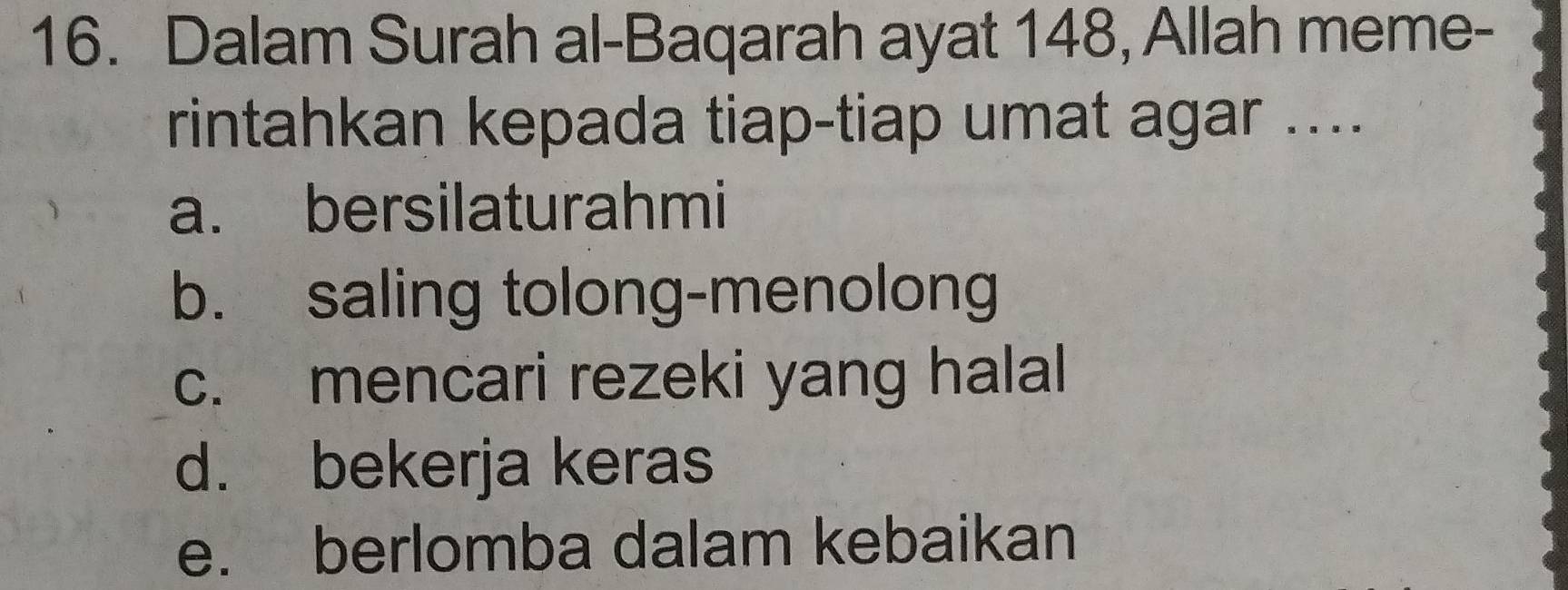 Dalam Surah al-Baqarah ayat 148, Allah meme-
rintahkan kepada tiap-tiap umat agar ....
a. bersilaturahmi
b. saling tolong-menolong
c. mencari rezeki yang halal
d. bekerja keras
e. berlomba dalam kebaikan