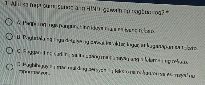 Alin sa mga sumusunod ang HINDI gawain ng pagbubuod? *
A. Pagpili ng mga pangunahing ideya mula sa isang teksto.
B. Pagtatala ng mga detalye ng bawat karakter, lugar, at kaganapan sa teksto.
C. Paggamit ng sariling salita upang maipahayag ang nilalaman ng teksto.
D. Pagbibigay ng mas maikling bersyon ng teksto na nakatuon sa esensyal na
impormasyon.