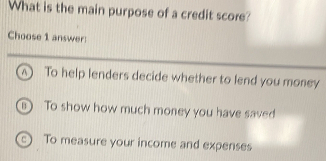 What is the main purpose of a credit score?
Choose 1 answer:
A To help lenders decide whether to lend you money
s) To show how much money you have saved
c) To measure your income and expenses