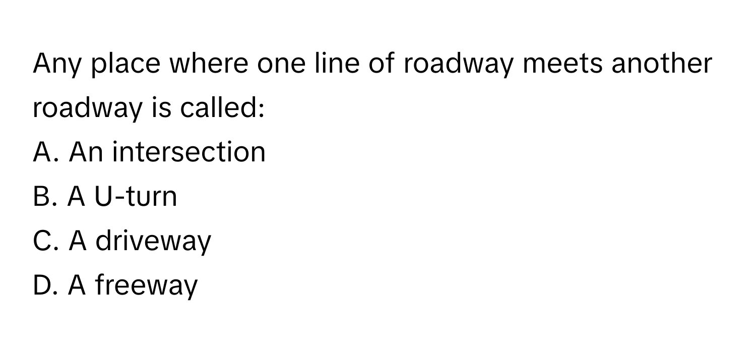 Any place where one line of roadway meets another roadway is called: 

A. An intersection
B. A U-turn
C. A driveway
D. A freeway