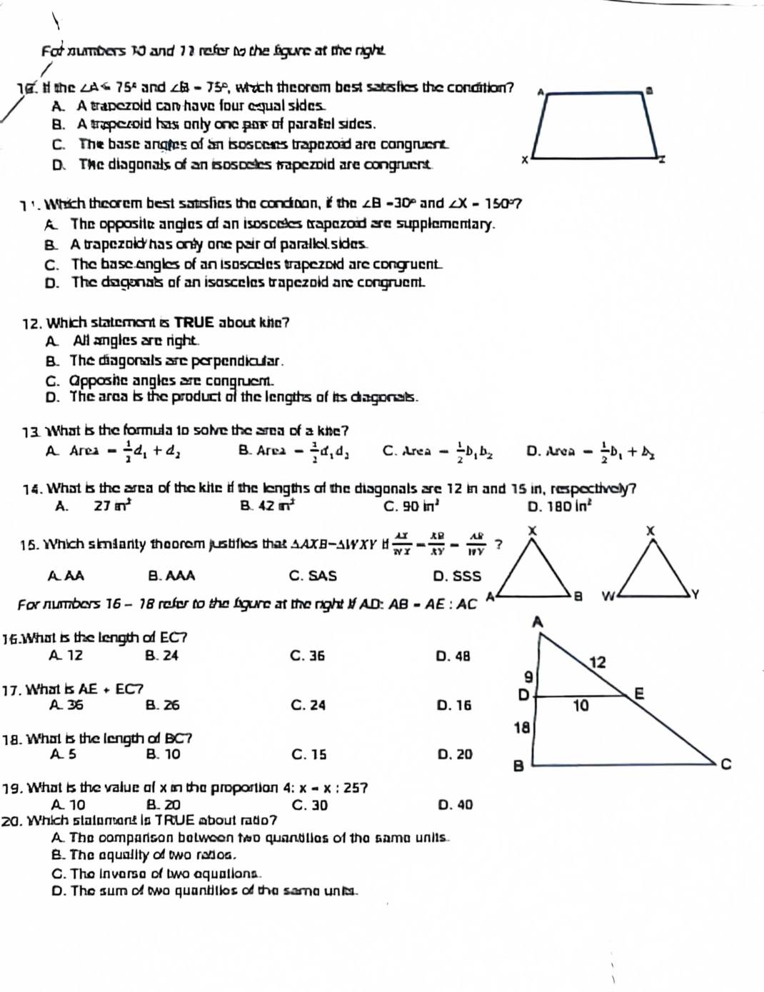 For numbers 10 and 11 refer to the figure at the right
10. # the ∠ A=75° and ∠ B=75° P, which theorem best satafies the condition?
A. A trapezold can have four equal sides.
B. A trepezold has only one par of paratel sides.
C. The base angles of an isoscees trapezoid are congruent.
D. The diagonals of an isosceles trapezold are congruent
1'. Which theorem best satusfies the condron, if the ∠ B=30° and ∠ X=150° 7
A The opposite angles of an isosceles trapezoid are supplementary.
B. A trapezold has only one pair of parallel sides
C. The base engles of an isosceles trapezoid are congruent
D. The dagonals of an isusceles trapezoid are congruent.
12. Which statement is TRUE about kite?
A All angles are right
B. The diagonals are perpendicular.
C. Opposhe angles are congruem.
D. The area is the product of the lengths of its dragonals.
13. What is the formula to solve the area of a kie?
A Area= 1/2 d_1+d_2 B. Area- 1/2 d_1d_2 C. Lrea - 1/2 b_1b_2 D. Area= 1/2 b_1+b_2
14. What is the area of the kite if the lengths of the diagonals are 12 in and 15 in, respectively?
A. 27m^2 B. 42m^2 C. 90in^2 D. 180in^2
15. Which sim1arty theorem justifies that AAXB-AWXY if  lambda x/NX = XB/XY -frac AWYY
A AA B. AAA C. SAS D. SSS
For numbers 16 - 18 refer to the figure at the right If AD: AB=AE:AC

16.What is the length of EC?
A 12 B. 24 C. 36 D. 48
17. What is AE+EC7
A. 36 B. 26 C. 24 D.16
18. What is the length of BC?
A5 B. 10 C. 15 D. 20
19. What is the value of x in the proportion 4:x=x:25 7
A. 10 B. 20 C. 30 D. 40
20. Which stalement is TRUE about rado?
A. The comparson belweon two quandlies of the same units
B. The equality of two redos.
C. The inverse of two equations.
D. The sum of two quantities of the sema unk.