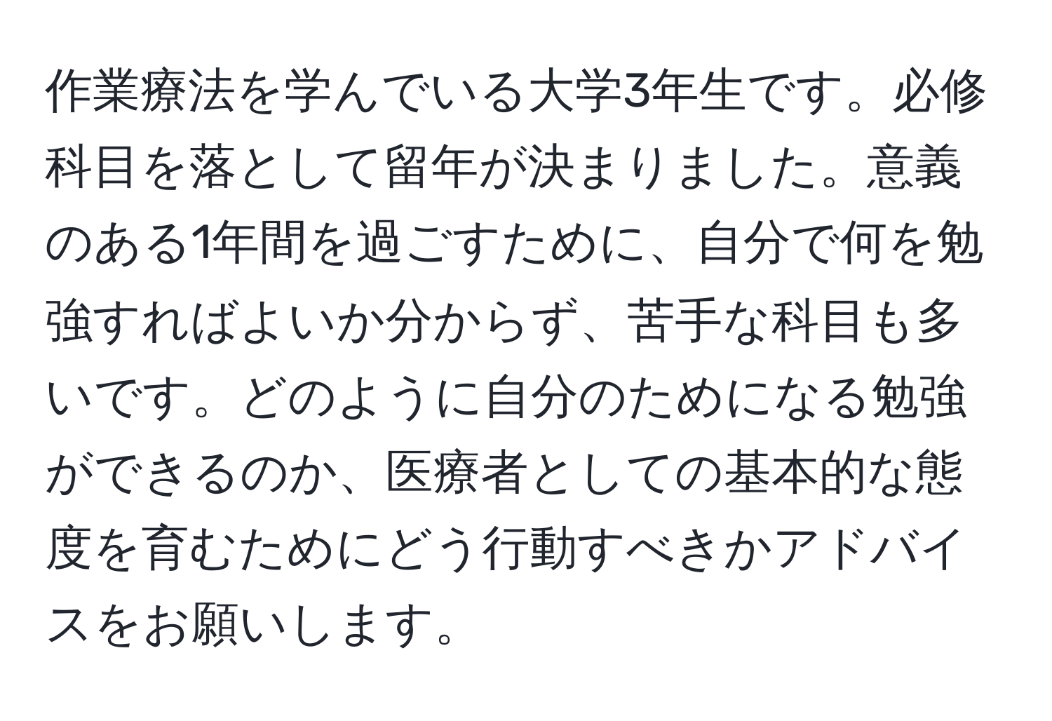 作業療法を学んでいる大学3年生です。必修科目を落として留年が決まりました。意義のある1年間を過ごすために、自分で何を勉強すればよいか分からず、苦手な科目も多いです。どのように自分のためになる勉強ができるのか、医療者としての基本的な態度を育むためにどう行動すべきかアドバイスをお願いします。