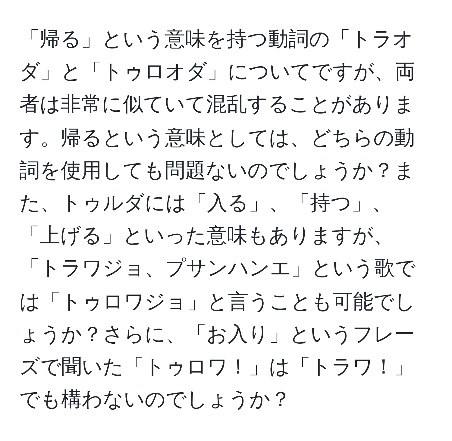 「帰る」という意味を持つ動詞の「トラオダ」と「トゥロオダ」についてですが、両者は非常に似ていて混乱することがあります。帰るという意味としては、どちらの動詞を使用しても問題ないのでしょうか？また、トゥルダには「入る」、「持つ」、「上げる」といった意味もありますが、「トラワジョ、プサンハンエ」という歌では「トゥロワジョ」と言うことも可能でしょうか？さらに、「お入り」というフレーズで聞いた「トゥロワ！」は「トラワ！」でも構わないのでしょうか？