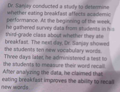 Dr. Sanjay conducted a study to determine 
whether eating breakfast affects academic 
performance. At the beginning of the week, 
he gathered survey data from students in his 
third-grade class about whether they ate 
breakfast. The next day, Dr. Sanjay showed 
the students ten new vocabulary words. 
Three days later, he administered a test to 
the students to measure their word recall. 
After analyzing the data, he claimed that 
eating breakfast improves the ability to recall 
new words.