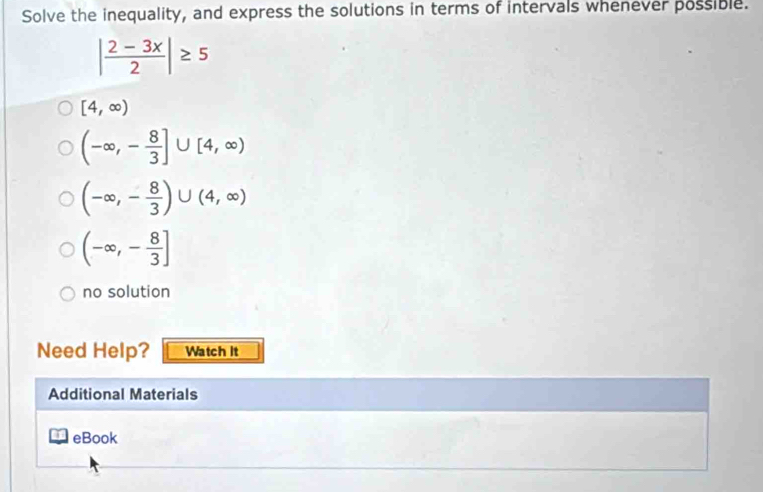 Solve the inequality, and express the solutions in terms of intervals whenever possible.
| (2-3x)/2 |≥ 5
[4,∈fty )
(-∈fty ,- 8/3 ]∪ [4,∈fty )
(-∈fty ,- 8/3 )∪ (4,∈fty )
(-∈fty ,- 8/3 ]
no solution 
Need Help? Watch It 
Additional Materials 
eBook