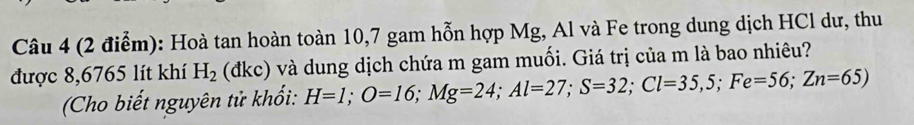 Hoà tan hoàn toàn 10, 7 gam hỗn hợp Mg, Al và Fe trong dung dịch HCl dư, thu 
được 8,6765 lít khí H_2 (dkc) và dung dịch chứa m gam muối. Giá trị của m là bao nhiêu? 
Cho biết nguyên tử khổi: H=1; O=16; Mg=24; Al=27; S=32; Cl=35,5; Fe=56; Zn=65)