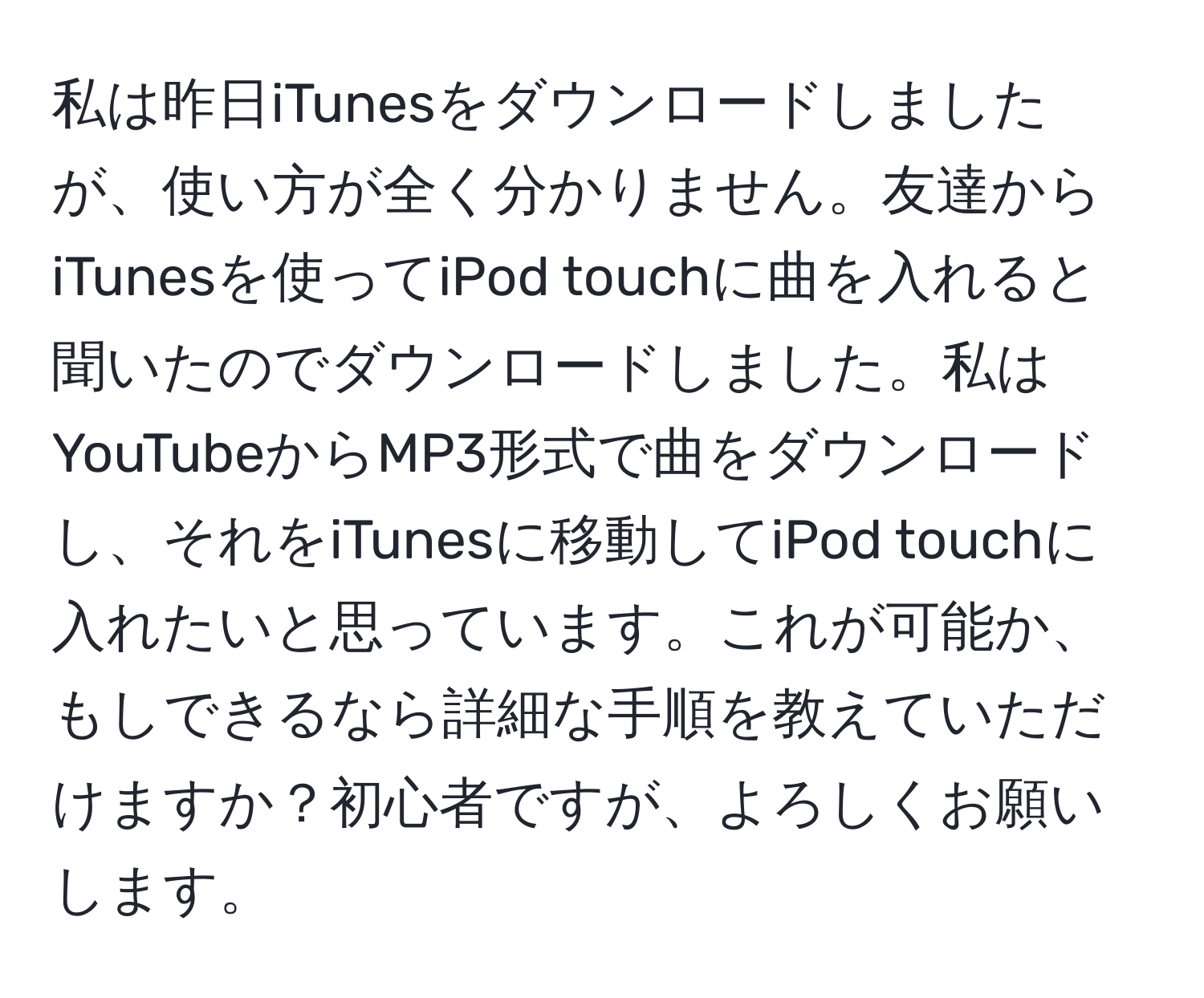 私は昨日iTunesをダウンロードしましたが、使い方が全く分かりません。友達からiTunesを使ってiPod touchに曲を入れると聞いたのでダウンロードしました。私はYouTubeからMP3形式で曲をダウンロードし、それをiTunesに移動してiPod touchに入れたいと思っています。これが可能か、もしできるなら詳細な手順を教えていただけますか？初心者ですが、よろしくお願いします。