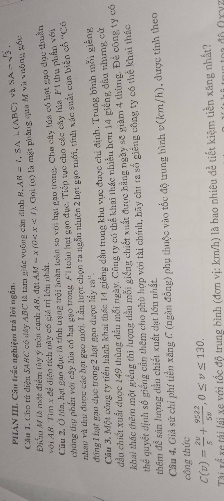 PHÀN III. Câu trắc nghiệm trả lời ngắn.
Câu 1. Cho tứ diện SABC có đáy ABC là tam giác vuông cân đinh B, AB=1,SA⊥ (ABC) và SA=sqrt(3).
Điểm M là một điểm tùy ý trên cạnh AB, đặt AM=x(0 1  Gọi (α) là mặt phẳng qua M và vuông góc
với AB. Tìm x để diện tích này có giá trị lớn nhất.
Câu 2. Ở lúa, hạt gạo đục là tính trạng trội hoàn toàn so với hạt gạo trong. Cho cây lúa có hạt gạo đục thuần
chủng thụ phẩn với cây lúa có hạt gạo trong F1 toàn hạt gạo đục. Tiếp tục cho các cây lúa F1 thụ phần với
nhau và thu được các hạt gạo mới. Lần lượt chọn ra ngẫu nhiên 2 hạt gạo mới, tính xác suất của biến cố “Có
đúng 1 hạt gạo đục trong 2 hạt gạo được lấy ra'.
Câu 3. Một công ty tiến hành khai thác 14 giếng dầu trong khu vực được chỉ định. Trung bình mỗi giếng
dầu chiết xuất được 149 thùng dầu mỗi ngày. Công ty có thể khai thác nhiều hơn 14 giếng dầu nhưng cứ
khai thác thêm một giếng thì lượng dầu mỗi giếng chiết xuất được hằng ngày sẽ giảm 4 thùng. Để công ty có
thể quyết định số giếng cần thêm cho phù hợp với tài chính, hãy chỉ ra số giếng công ty có thể khai thác
thêm để sản lượng dầu chiết xuất đạt lớn nhất.
Câu 4. Giả sử chi phí tiền xăng C (ngàn đồng) phụ thuộc vào tốc độ trung bình v(km/h), được tính theo
công thức
C(v)= 2v/5 + 9522/5v ,0≤ v≤ 130.
Tài xế xe tải lái xe với tốc độ trung bình (đơn vị: km/h) là bao nhiêu để tiết kiệm tiền xăng nhất?