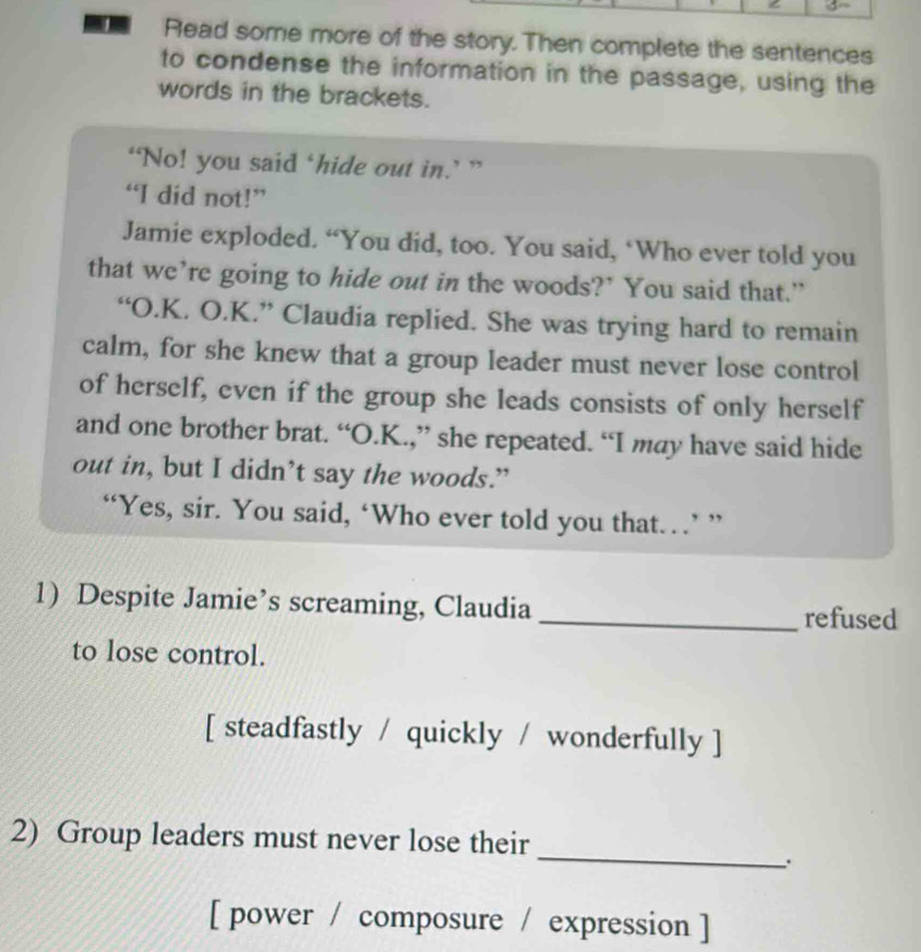 Read some more of the story. Then complete the sentences 
to condense the information in the passage, using the 
words in the brackets. 
‘No! you said ‘hide out in.’ ” 
“I did not!” 
Jamie exploded. “You did, too. You said, ‘Who ever told you 
that we’re going to hide out in the woods?’ You said that.” 
“O.K. O.K.” Claudia replied. She was trying hard to remain 
calm, for she knew that a group leader must never lose control 
of herself, even if the group she leads consists of only herself 
and one brother brat. “O.K.,” she repeated. “I may have said hide 
out in, but I didn’t say the woods.” 
“Yes, sir. You said, ‘Who ever told you that…’ ” 
1) Despite Jamie’s screaming, Claudia _refused 
to lose control. 
[ steadfastly / quickly / wonderfully ] 
2) Group leaders must never lose their 
_. 
[ power / composure / expression ]