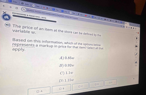 EXPRESSIONS & EQUATIONS - 10/10
(A,
④ The price of an item at the store can be defined by the
variable w.
Based on this information, which of the options below
represents a markup in price for that item? Select all that
apply.
A) 0.85w
B) 0.92w
C) 1.1w
D) 1.15w
□ c □ D □ E
B
A