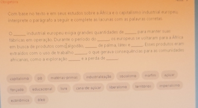 Chrgatoms
Com base no texto e em seus estudos sobre a África e o capitalismo industrial europeu
interprete o parágrafo a seguir e complete as lacunas com as palavras corretas
_
。 industrial europeu exigia grandes quantidades de _para manter suas
fábricas em operação. Durante o período do _, os europeus se voltaram para a África
em busca de produtos como[algodão,_ de palima, látex e _Esses produtos eram
extraídos com o uso de trabalho _, o que gerava consequências para as comunidades
africanas, como a exploração _e a perda de_
captalismo pò matérias-primas inustrialização socaksmo marten açicar
forçado ediucaconal livre cana-de-açúcar aberalismo territárias impera mo
económica á l e o