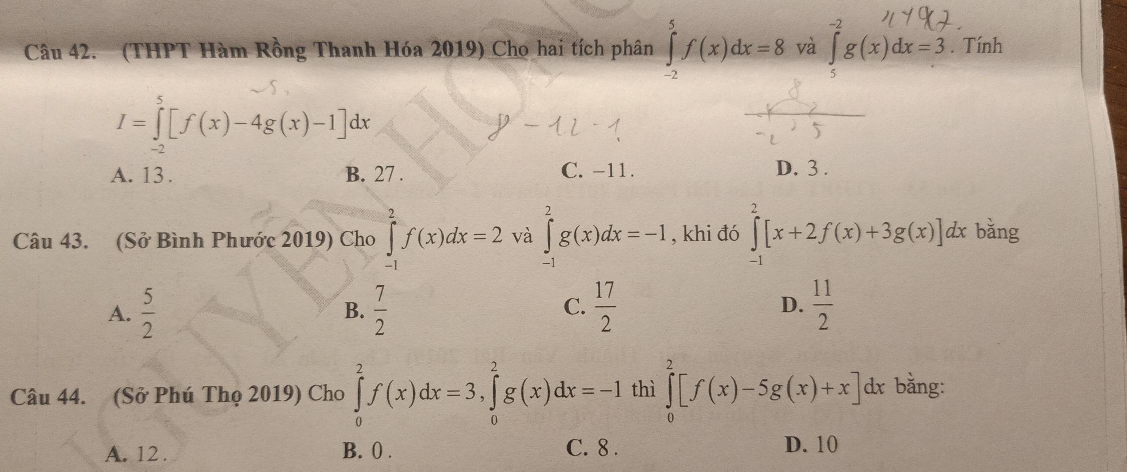 (THPT Hàm Rồng Thanh Hóa 2019) Cho hai tích phân ∈tlimits _(-2)^5f(x)dx=8 và ∈tlimits _c)dx=3. Tính
I=∈tlimits _(-2)^5[f(x)-4g(x)-1]dx
A. 13. B. 27. C. -11. D. 3.
Câu 43. (Sở Bình Phước 2019) Cho ∈tlimits _(-1)^2f(x)dx=2 và ∈tlimits _(-1)^2g(x)dx=-I , khi đó ∈tlimits _(-1)^2[x+2f(x)+3g(x)]dx bǎng
A.  5/2   7/2   17/2  D.  11/2 
B.
C.
Câu 44. (Sở Phú Thọ 2019) Cho ∈tlimits _0^2f(x)dx=3, ∈tlimits _0^2g(x)dx=-I thì ∈tlimits _0^2[f(x)-5g(x)+x]d lx bằng:
A. 12. B. 0. C. 8.
D. 10