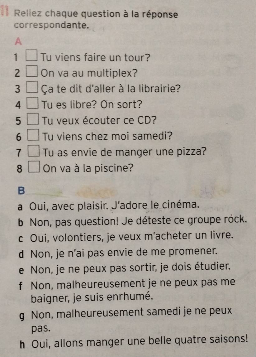 Reliez chaque question à la réponse
correspondante.
A
1 Tu viens faire un tour?
2 On va au multiplex?
3 Ça te dit d'aller à la librairie?
4 Tu es libre? On sort?
5 Tu veux écouter ce CD?
6 Tu viens chez moi samedi?
7 Tu as envie de manger une pizza?
8 On va à la piscine?
B
a Oui, avec plaisir. J’adore le cinéma.
b Non, pas question! Je déteste ce groupe rock.
c Oui, volontiers, je veux m’acheter un livre.
d Non, je n’ai pas envie de me promener.
e Non, je ne peux pas sortir, je dois étudier.
f Non, malheureusement je ne peux pas me
baigner, je suis enrhumé.
g Non, malheureusement samedi je ne peux
pas.
h Oui, allons manger une belle quatre saisons!