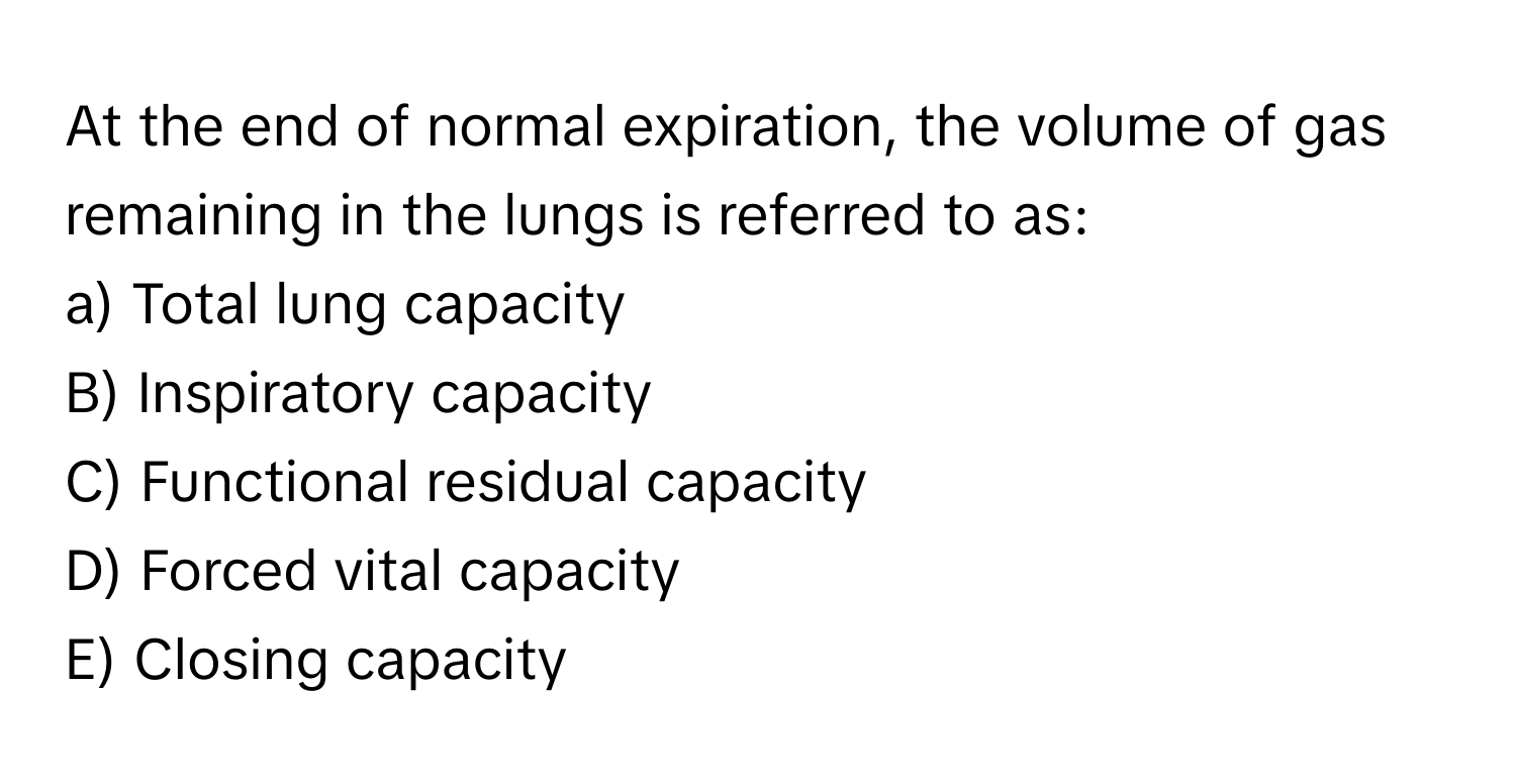 At the end of normal expiration, the volume of gas remaining in the lungs is referred to as:

a) Total lung capacity
B) Inspiratory capacity
C) Functional residual capacity
D) Forced vital capacity
E) Closing capacity