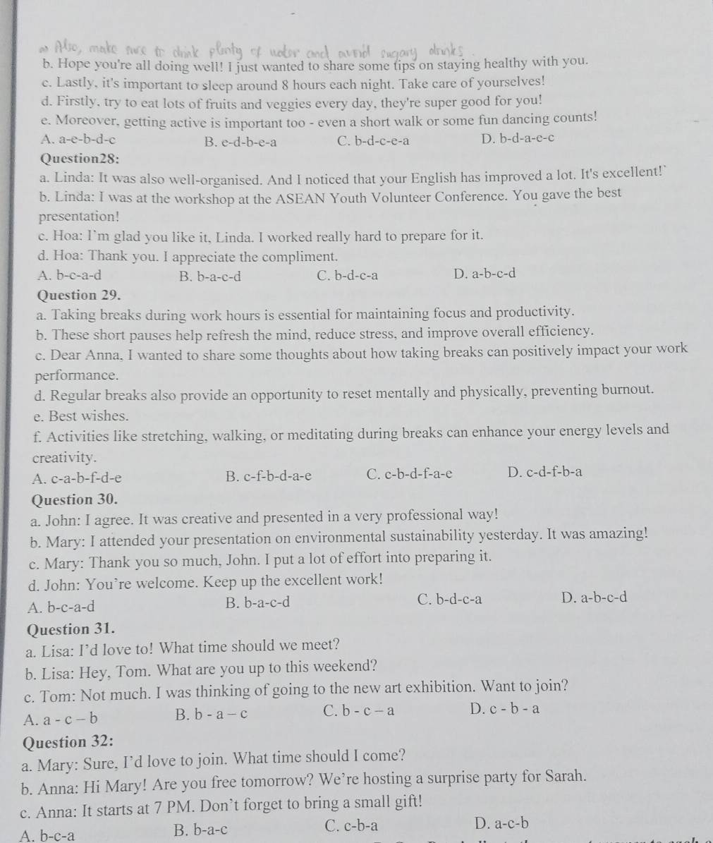 Hope you're all doing well! I just wanted to share some tips on staying healthy with you.
c. Lastly, it's important to sleep around 8 hours each night. Take care of yourselves!
d. Firstly, try to eat lots of fruits and veggies every day, they're super good for you!
e. Moreover, getting active is important too - even a short walk or some fun dancing counts!
A. a-e-b-d-c B. e-d-b-e-a C. b-d-c-e-a D. b-d-a-e-c
Question28:
a. Linda: It was also well-organised. And I noticed that your English has improved a lot. It's excellent!’
b. Linda: I was at the workshop at the ASEAN Youth Volunteer Conference. You gave the best
presentation!
c. Hoa: I’m glad you like it, Linda. I worked really hard to prepare for it.
d. Hoa: Thank you. I appreciate the compliment.
A. b-c-a-d B. b-a-c-d C. b- d-c-2 D. a-b-c-d
Question 29.
a. Taking breaks during work hours is essential for maintaining focus and productivity.
b. These short pauses help refresh the mind, reduce stress, and improve overall efficiency.
c. Dear Anna, I wanted to share some thoughts about how taking breaks can positively impact your work
performance.
d. Regular breaks also provide an opportunity to reset mentally and physically, preventing burnout.
e. Best wishes.
f. Activities like stretching, walking, or meditating during breaks can enhance your energy levels and
creativity.
A. c-a-b-f-d-e B. c-f-b- d-a-6. C. c-b-d-f-a-e D. c-d-f-b-a
Question 30.
a. John: I agree. It was creative and presented in a very professional way!
b. Mary: I attended your presentation on environmental sustainability yesterday. It was amazing!
c. Mary: Thank you so much, John. I put a lot of effort into preparing it.
d. John: You’re welcome. Keep up the excellent work!
A. b-c-a-d
B. b-a-c-d C. b-d-c-a D. a-b-c-d
Question 31.
a. Lisa: I’d love to! What time should we meet?
b. Lisa: Hey, Tom. What are you up to this weekend?
c. Tom: Not much. I was thinking of going to the new art exhibition. Want to join?
A. a-c-b B. b-a-c C. b-c-a D. c-b-a
Question 32:
a. Mary: Sure, I’d love to join. What time should I come?
b. Anna: Hi Mary! Are you free tomorrow? We’re hosting a surprise party for Sarah.
c. Anna: It starts at 7 PM. Don’t forget to bring a small gift!
C. c-b-a D. a-c-b
A. b-c-a
B. l b-a-c