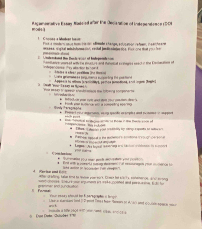 Argumentative Essay Modeled after the Declaration of Independence (DOI 
model) 
. Choose a Modern Issue: 
Pick a modern issue from this list: climate change, education reform, healthcare 
access, digital misinformation, racial justice/injustice. Pick one that you feel 
passionate about 
2. Understand the Declaration of Independence: 
Familiarize yourself with the structure and rhetorical strategies used in the Declaration of 
Independence. Pay aftention to how it 
States a clear position (the thesis) 
Lists grievances (arguments supporting the position) 
Appeals to ethos (credibility), pathos (emotion), and logos (logic) 
3. Draft Your Essay or Speech: 
Your essay or speech should include the following components: 
Introduction: 
Introduce your topic and state your position clearly 
Hook your audience with a compelling opening. 
= Body Paragraphs: 
. Present your arguments, using specific examples and evidence to support 
each point 
Use rhetorical strategies similar to those in the Declaration of 
Independence. 'This includes. 
Ethos; Establish your credibility by citing experts or relevant 
research 
Pathos: Appeal to the audience's emotions through personal 
stories or impactful language 
Legos: Use logical reasoning and factual evidence to support 
your claims 
= Conclusion: 
Summarize your main points and restate your position 
End with a powerful closing statement that encourages your audience to 
take action or reconsider their viewpoint. 
4 Revise and Edit: 
After drafting, take time to revise your work. Check for clarity, coherence, and strong 
word choices. Ensure your arguments are well-supported and persuasive. Edit for 
grammar and punctuation 
5 Format: 
Your essay should be 5 paragraphs in length 
Use a standard fent (12 -point Times New Roman or Arial) and double-space your 
work. 
Include a title page with your name, class; and date. 
6 Due Date: October 17th