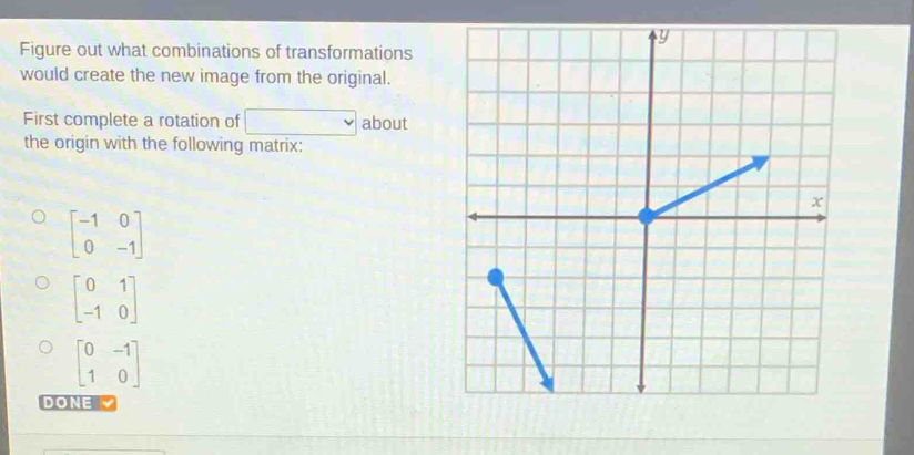 Figure out what combinations of transformations 
would create the new image from the original. 
First complete a rotation of □ about 
the origin with the following matrix:
beginbmatrix -1&0 0&-1endbmatrix
beginbmatrix 0&1 -1&0endbmatrix
beginbmatrix 0&-1 1&0endbmatrix
DONE