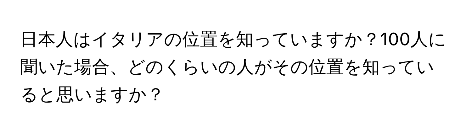 日本人はイタリアの位置を知っていますか？100人に聞いた場合、どのくらいの人がその位置を知っていると思いますか？