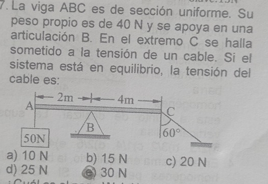 La viga ABC es de sección uniforme. Su
peso propio es de 40 N y se apoya en una
articulación B. En el extremo C se halla
sometido a la tensión de un cable. Si el
sistema está en equilibrio, la tensión del
cable es:
a) 10 N b) 15 N c) 20 N
d) 25 N e) 30 N