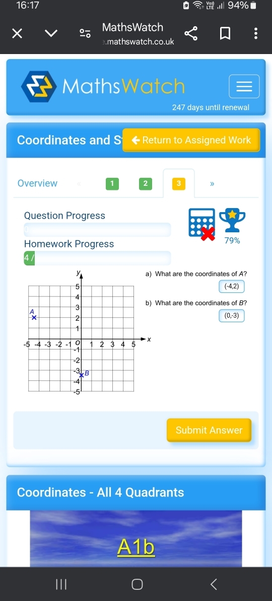 16:17 
94%
MathsWatch
.mathswatch.co.uk
MathsWatch
247 days until renewal
Coordinates and S ← Return to Assigned Work
Overview 1 2 3 》
Question Progress
Homework Progress
79%
4/
What are the coordinates of A?
(-4,2)
What are the coordinates of B?
(0,-3)
Submit Answer
Coordinates - All 4 Quadrants
A1b