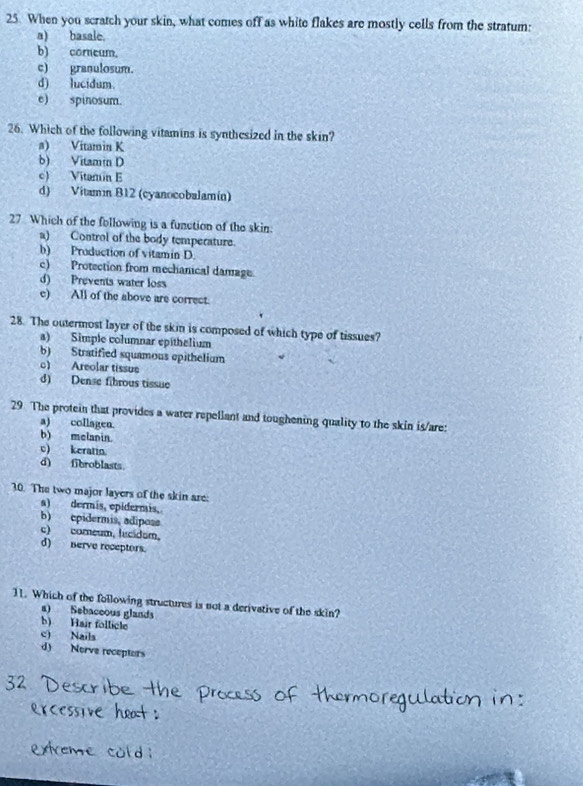 When you scratch your skin, what comes off as white flakes are mostly cells from the stratum:
a) basale.
b) corneum.
c) granulosum.
d) lucidum.
e) spinosum.
26. Which of the following vitamins is synthesized in the skin?
a) Vitamin K
b) Vitamin D
c) Vitamin E
d) Vitamín B12 (cyanocobalamín)
27. Which of the following is a function of the skin
a) Control of the body temperature.
b) Production of vitamin D.
c) Protection from mechanical damage.
d) Prevents water loss
e) All of the above are correct.
28. The outermost layer of the skin is composed of which type of tissues?
a) Simple columnar epithelium
b) Stratified squamous epithelium
o) Areolar tissue
d) Dense fibrous tissue
29. The protein that provides a water repellant and toughening quality to the skin is/are:
a) collagen.
b) melanin.
c) keratin.
d) fibroblasts.
30. The two major layers of the skin are:
a) dermis, epidermis,
b) epidermis, adipose
c) comeum, lucidam,
d) nerve receptors.
11. Which of the following structures is not a derivative of the skin?
a) Sebaceous glands
b) Hair follicle
c) Nails
d) Norve receptors