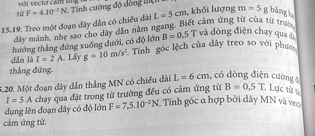 với vectơ cảm tng 
từ F=4.10^(-2)N 1. Tính cường độ dòng điện
15.19. Treo một đoạn dây dẫn có chiều dài L=5cm , khối lượng m=5g bằng h 
dây mảnh, nhẹ sao cho dây dẫn nằm ngang. Biết cảm ứng từ của từ trường 
hướng thẳng đứng xuống dưới, có độ lớn B=0,5T và dòng điện chạy qua dây
dẫn là I=2A. Lấy g=10m/s^2 *. Tính góc lệch của dây treo so với phương 
thẳng đứng. 
5.20. Một đoạn dây dẫn thẳng MN có chiều dài L=6cm ,, có dòng điện cường đi
I=5A chạy qua đặt trong từ trường đều có cảm ứng từ B=0,5T. Lực từ tá 
dụng lên đoạn dây có độ lớn F=7,5.10^(-2)N T. Tính góc α hợp bởi dây MN và vecto 
cảm ứng từ.