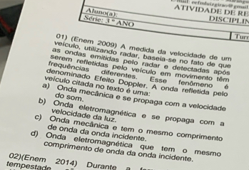 ATIVIDADE DE RE Ta l eefmlnizgirao @ gmail
Aluno(a):
DISCIPLIN
Série 3° ANO
Tun
01) (Enem 2009) A medida da velocidade de um
veículo, utilizando radar, basela-se no fato de que
as ondas emitidas pelo radar e detectadas após
serem refletidas pelo veículo em movimento têm
frequências diferentes.
denominado Efeito Doppler. A onda refletida pelo Esse fenômeno é
veículo citada no texto é uma:
do som.
a) Onda mecânica e se propaga com a velocidade
b) Onda eletromagnética e se propaga com a
velocidade da luz.
c) Onda mecânica e tem o mesmo comprimento
de onda da onda incidente.
d) Onda eletromagnética que tem o mesmo
comprimento de onda da onda incidente.
02)(Enem 2014) Durante 
tempestade