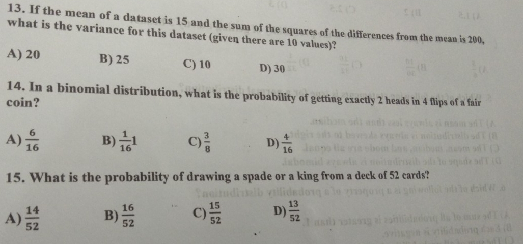 If the mean of a dataset is 15 and the sum of the squares of the differences from the mean is 200,
what is the variance for this dataset (given there are 10 values)?
A) 20 B) 25 C) 10 D) 30
14. In a binomial distribution, what is the probability of getting exactly 2 heads in 4 flips of a fair
coin?
A)  6/16   1/16 1 C)  3/8  D)  4/16 
B)
15. What is the probability of drawing a spade or a king from a deck of 52 cards?
A)  14/52   16/52  C)  15/52  D)  13/52 
B)